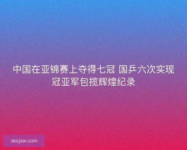 中国在亚锦赛上夺得七冠 国乒六次实现冠亚军包揽辉煌纪录