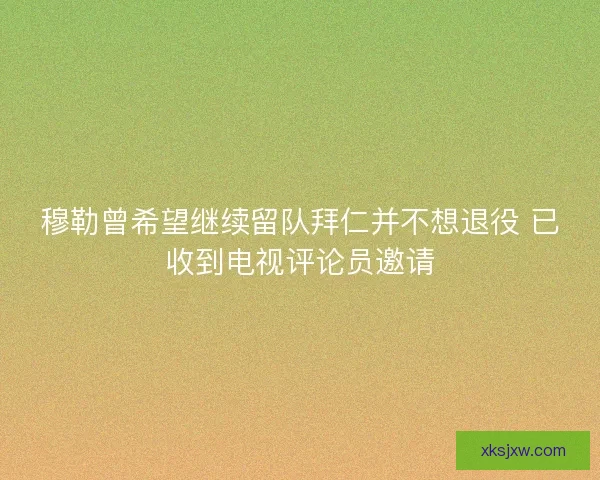穆勒曾希望继续留队拜仁并不想退役 已收到电视评论员邀请