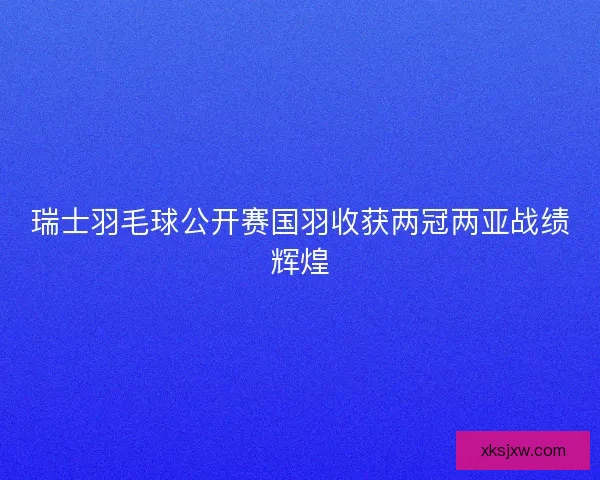 瑞士羽毛球公开赛国羽收获两冠两亚战绩辉煌