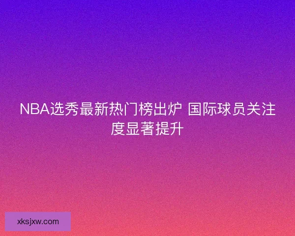 NBA选秀最新热门榜出炉 国际球员关注度显著提升