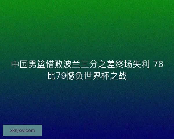 中国男篮惜败波兰三分之差终场失利 76比79憾负世界杯之战